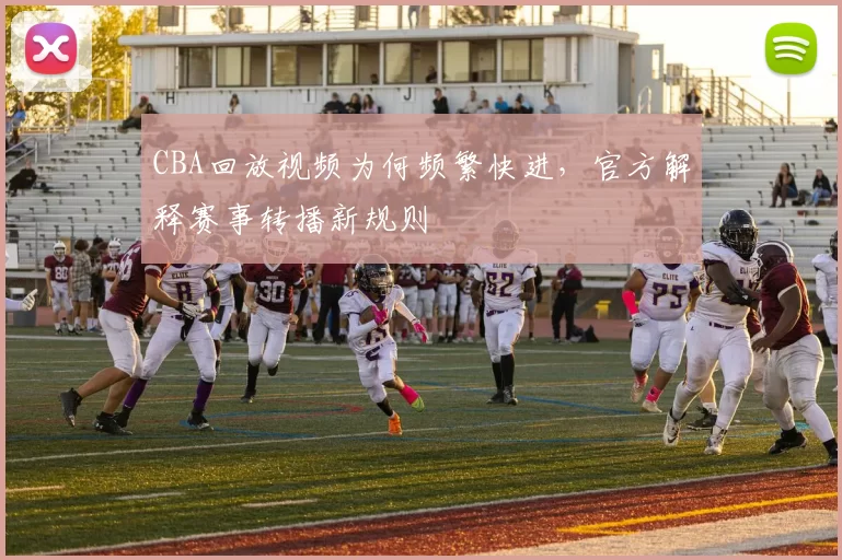 CBA回放视频为何频繁快进,官方解释赛事转播新规则