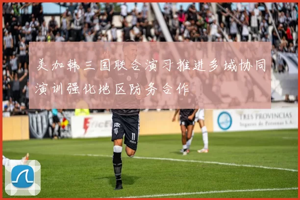 美加韩三国联合演习推进多域协同演训强化地区防务合作