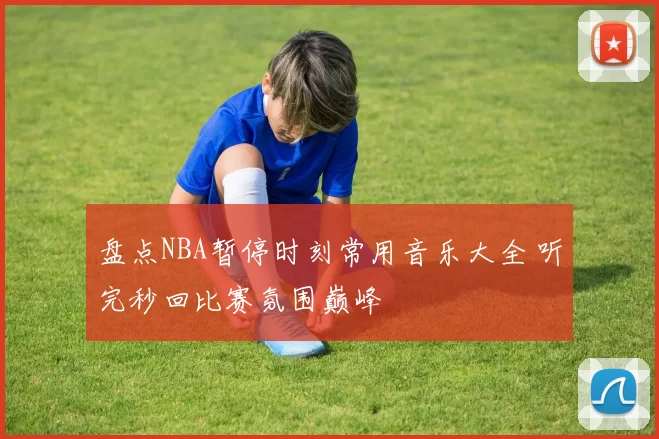 盘点NBA暂停时刻常用音乐大全 听完秒回比赛氛围巅峰
