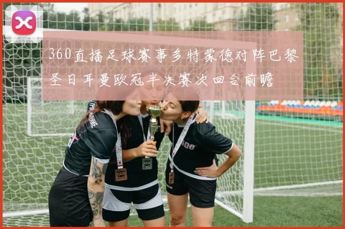 360直播足球赛事多特蒙德对阵巴黎圣日耳曼欧冠半决赛次回合前瞻