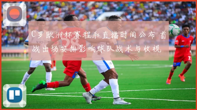 C罗欧洲杯赛程和直播时间公布 首战出场安排影响球队战术与收视