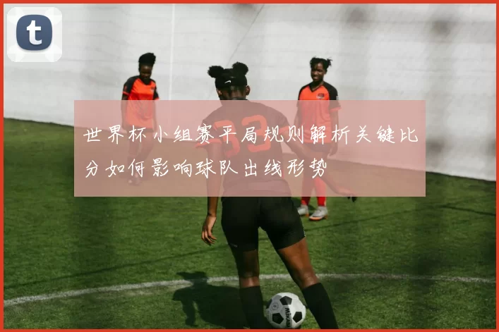 世界杯小组赛平局规则解析关键比分如何影响球队出线形势