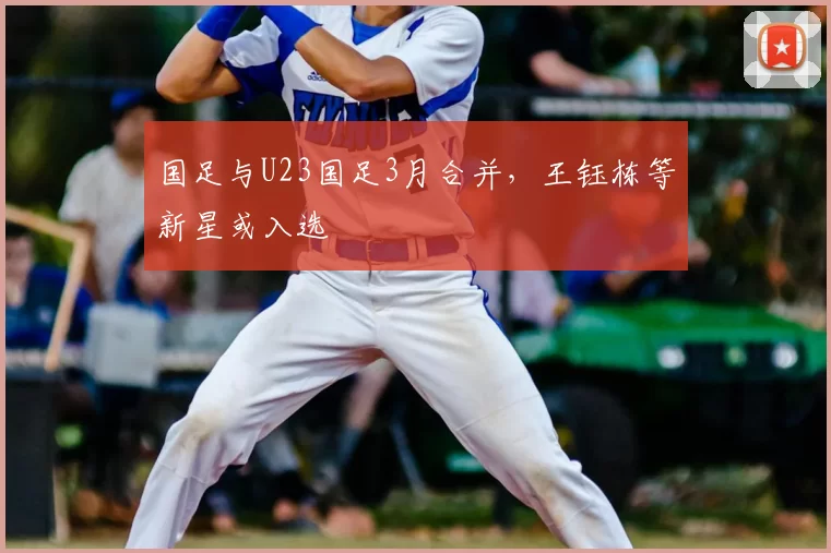 国足与U23国足3月合并，王钰栋等新星或入选