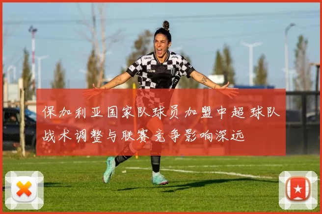 保加利亚国家队球员加盟中超 球队战术调整与联赛竞争影响深远