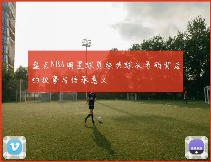 盘点NBA明星球员经典球衣号码背后的故事与传承意义