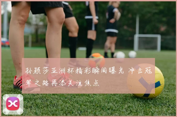 孙颖莎亚洲杯精彩瞬间曝光 冲击冠军之路再添关注焦点