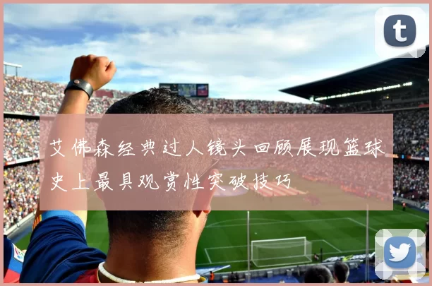 艾佛森经典过人镜头回顾展现篮球史上最具观赏性突破技巧