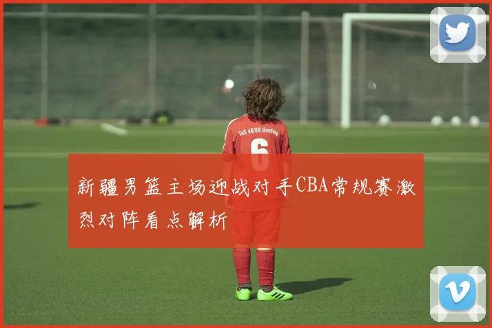 新疆男篮主场迎战对手CBA常规赛激烈对阵看点解析