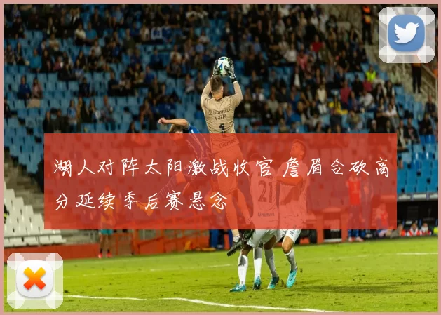 湖人对阵太阳激战收官 詹眉合砍高分延续季后赛悬念