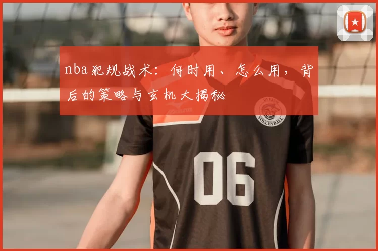 nba犯规战术：何时用、怎么用，背后的策略与玄机大揭秘