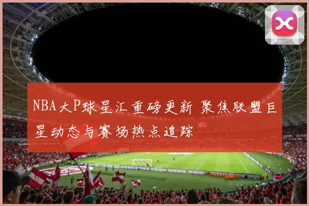 NBA大P球星汇重磅更新 聚焦联盟巨星动态与赛场热点追踪