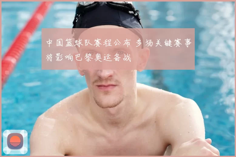 中国篮球队赛程公布 多场关键赛事将影响巴黎奥运备战