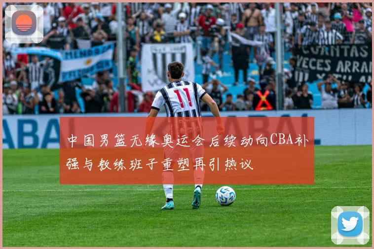 中国男篮无缘奥运会后续动向CBA补强与教练班子重塑再引热议