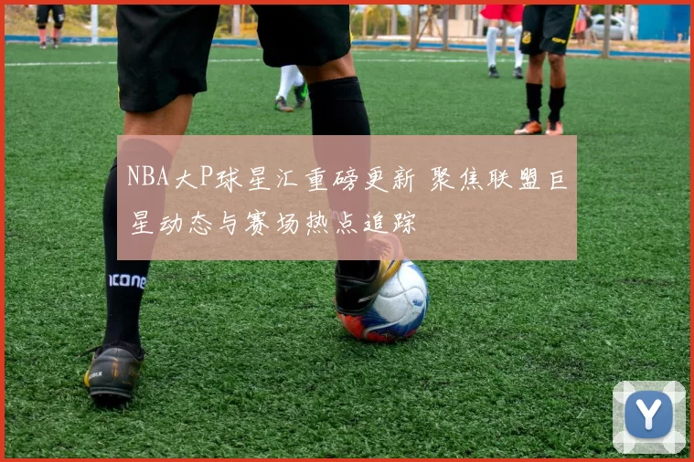 NBA大P球星汇重磅更新 聚焦联盟巨星动态与赛场热点追踪