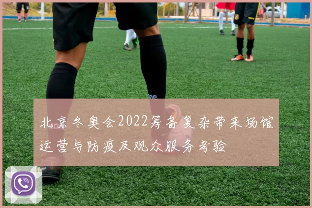 北京冬奥会2022筹备复杂带来场馆运营与防疫及观众服务考验