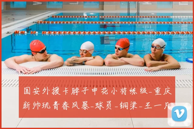 国安外援卡脖子申花小将练级_重庆新帅玩青春风暴_球员_铜梁_王一凡