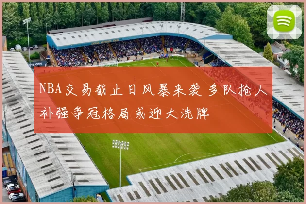 NBA交易截止日风暴来袭 多队抢人补强争冠格局或迎大洗牌