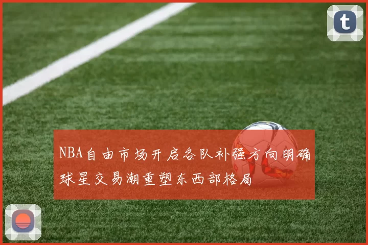 NBA自由市场开启各队补强方向明确球星交易潮重塑东西部格局
