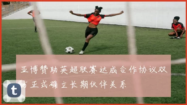 亚博赞助英超联赛达成合作协议双方正式确立长期伙伴关系