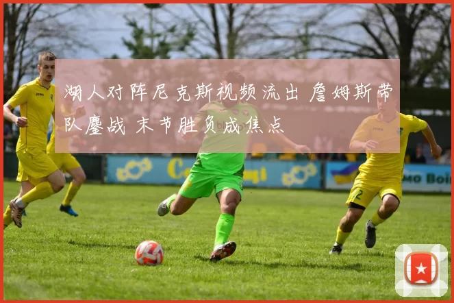 湖人对阵尼克斯视频流出 詹姆斯带队鏖战 末节胜负成焦点