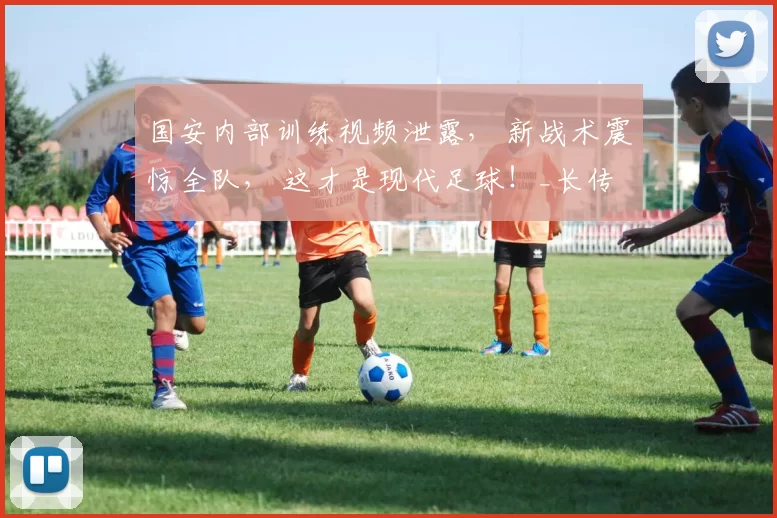 国安内部训练视频泄露, 新战术震惊全队, 这才是现代足球!_长传_控球_蒙哥马利