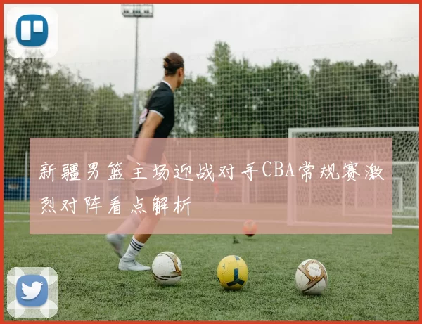 新疆男篮主场迎战对手CBA常规赛激烈对阵看点解析