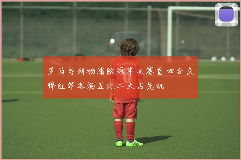 罗马与利物浦欧冠半决赛首回合交锋红军客场五比二大占先机