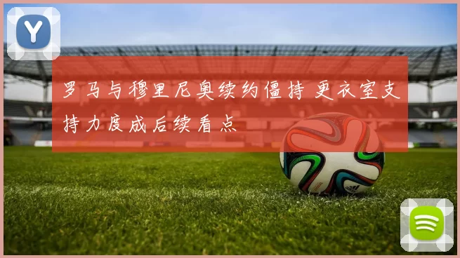 罗马与穆里尼奥续约僵持 更衣室支持力度成后续看点