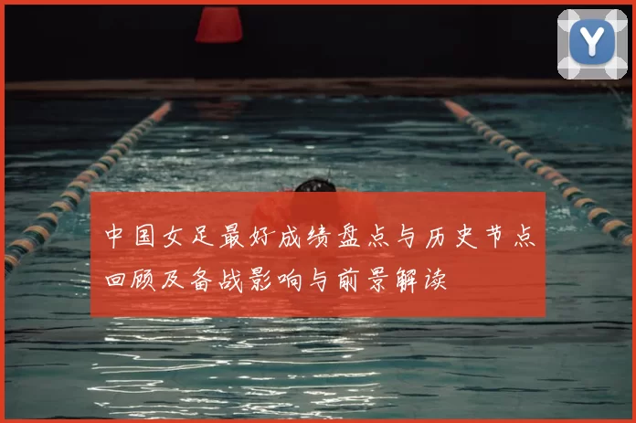 中国女足最好成绩盘点与历史节点回顾及备战影响与前景解读