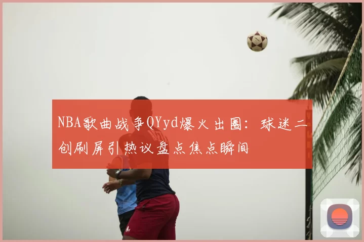 NBA歌曲战争QYyd爆火出圈:球迷二创刷屏引热议盘点焦点瞬间