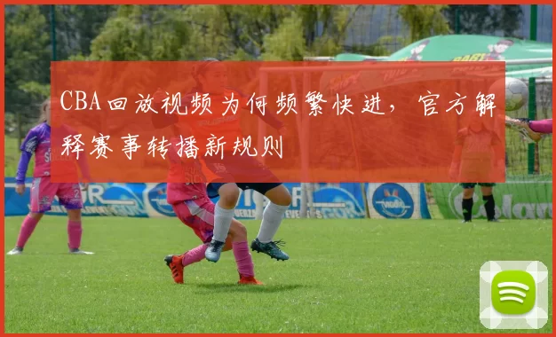CBA回放视频为何频繁快进,官方解释赛事转播新规则