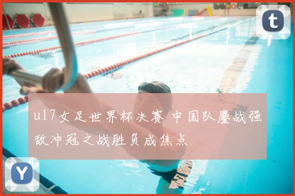 u17女足世界杯决赛 中国队鏖战强敌冲冠之战胜负成焦点