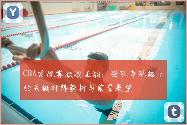 CBA常规赛激战正酣,强队争冠路上的关键对阵解析与前景展望