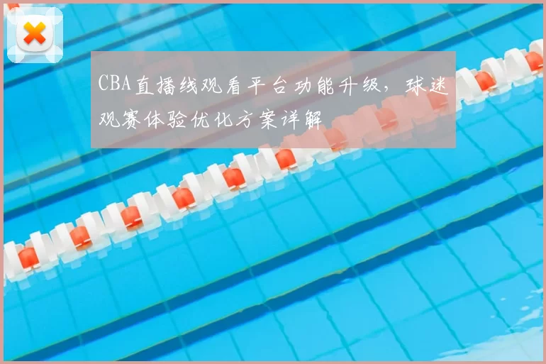 CBA直播线观看平台功能升级，球迷观赛体验优化方案详解