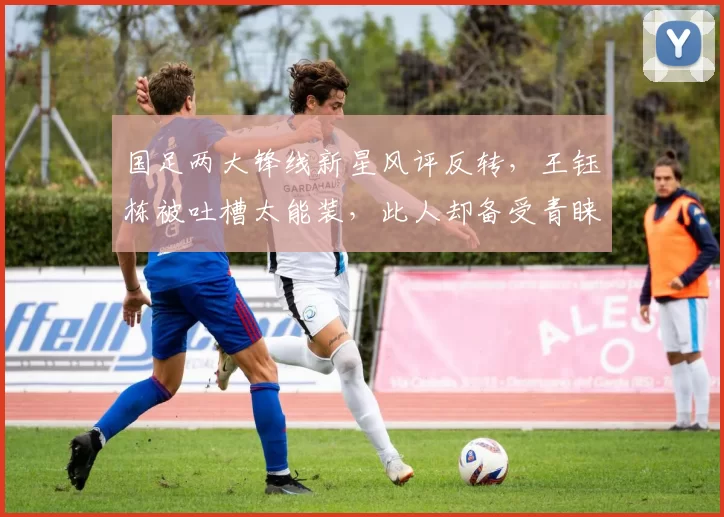 国足两大锋线新星风评反转,王钰栋被吐槽太能装,此人却备受青睐
