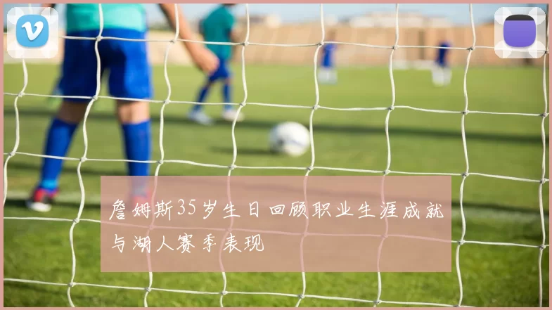 詹姆斯35岁生日回顾职业生涯成就与湖人赛季表现