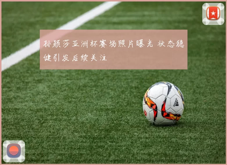 孙颖莎亚洲杯赛场照片曝光 状态稳健引发后续关注