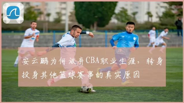 安云鹏为何放弃CBA职业生涯，转身投身其他篮球赛事的真实原因