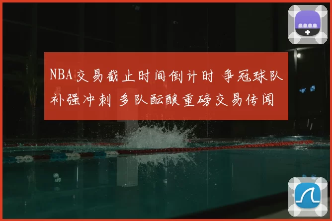 NBA交易截止时间倒计时 争冠球队补强冲刺 多队酝酿重磅交易传闻
