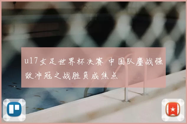 u17女足世界杯决赛 中国队鏖战强敌冲冠之战胜负成焦点