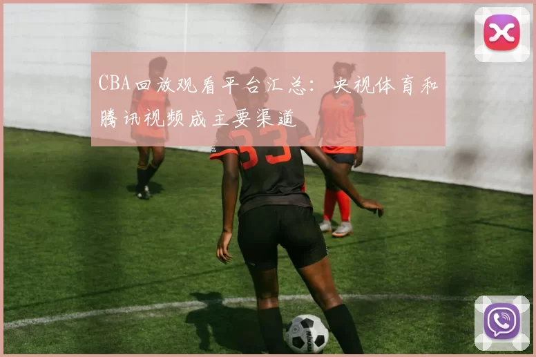 CBA回放观看平台汇总：央视体育和腾讯视频成主要渠道