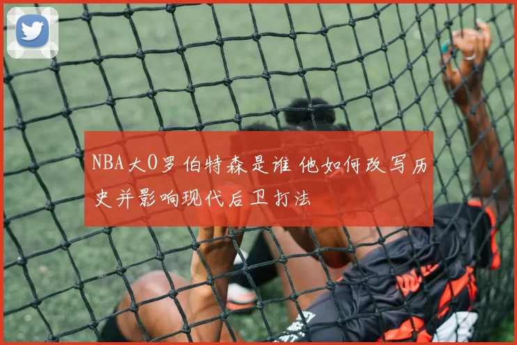 NBA大O罗伯特森是谁 他如何改写历史并影响现代后卫打法