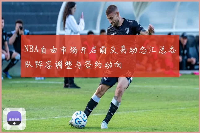 NBA自由市场开启前交易动态汇总各队阵容调整与签约动向