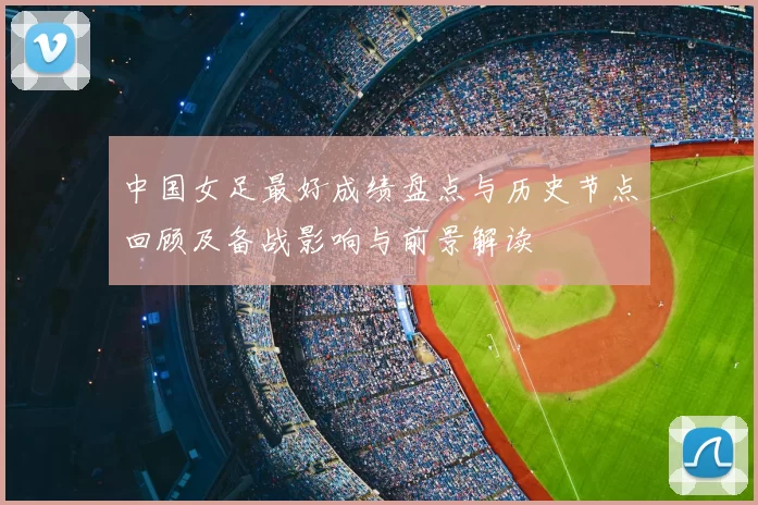 中国女足最好成绩盘点与历史节点回顾及备战影响与前景解读