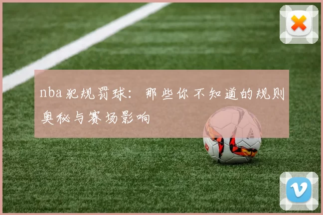 nba犯规罚球:那些你不知道的规则奥秘与赛场影响