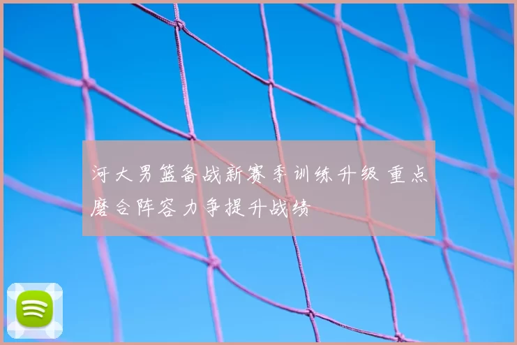 河大男篮备战新赛季训练升级 重点磨合阵容力争提升战绩