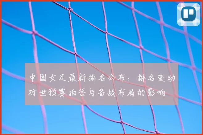 中国女足最新排名公布,排名变动对世预赛抽签与备战布局的影响