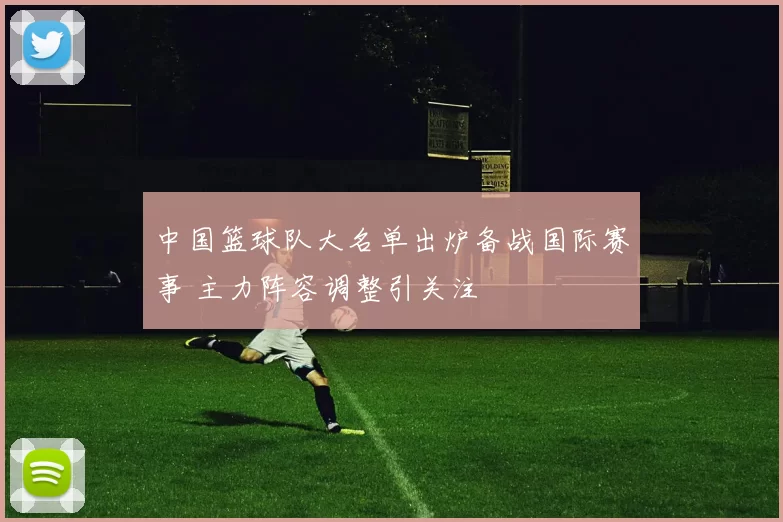 中国篮球队大名单出炉备战国际赛事 主力阵容调整引关注