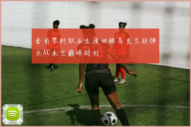 舍甫琴科职业生涯回顾乌克兰核弹头AC米兰巅峰时刻