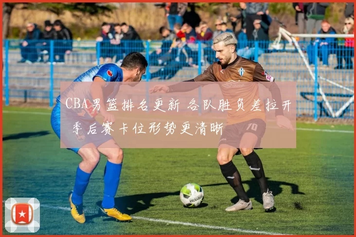 CBA男篮排名更新 各队胜负差拉开 季后赛卡位形势更清晰